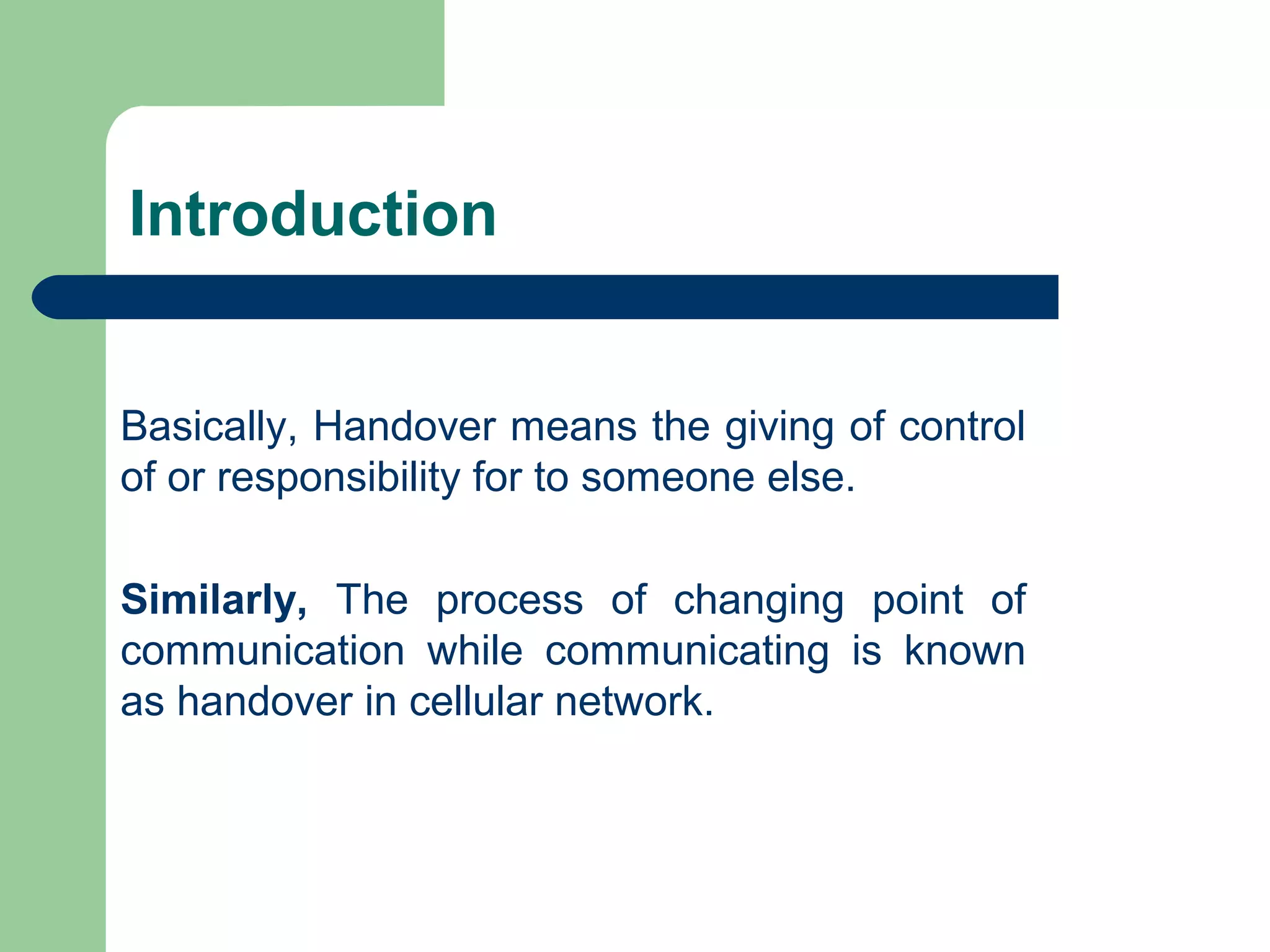 Introduction
Basically, Handover means the giving of control
of or responsibility for to someone else.
Similarly, The process of changing point of
communication while communicating is known
as handover in cellular network.
 