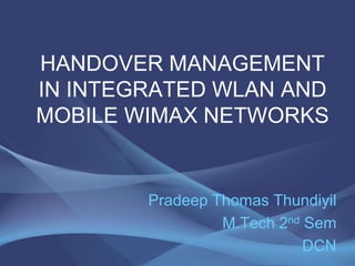 HANDOVER MANAGEMENT IN INTEGRATED WLAN AND MOBILE WIMAX NETWORKS Pradeep Thomas Thundiyil M.Tech 2nd Sem DCN 1 