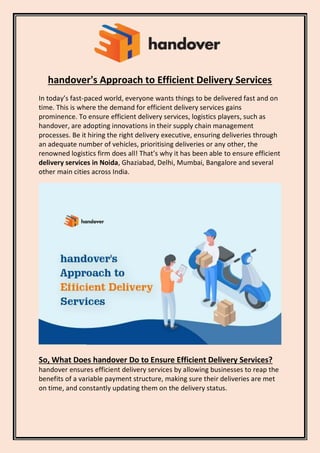 handover's Approach to Efficient Delivery Services
In today’s fast-paced world, everyone wants things to be delivered fast and on
time. This is where the demand for efficient delivery services gains
prominence. To ensure efficient delivery services, logistics players, such as
handover, are adopting innovations in their supply chain management
processes. Be it hiring the right delivery executive, ensuring deliveries through
an adequate number of vehicles, prioritising deliveries or any other, the
renowned logistics firm does all! That’s why it has been able to ensure efficient
delivery services in Noida, Ghaziabad, Delhi, Mumbai, Bangalore and several
other main cities across India.
So, What Does handover Do to Ensure Efficient Delivery Services?
handover ensures efficient delivery services by allowing businesses to reap the
benefits of a variable payment structure, making sure their deliveries are met
on time, and constantly updating them on the delivery status.
 