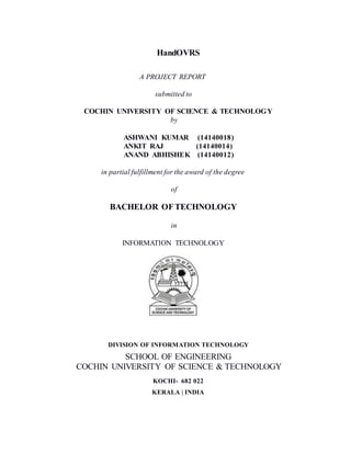 HandOVRS
A PROJECT REPORT
submitted to
COCHIN UNIVERSITY OF SCIENCE & TECHNOLOGY
by
ASHWANI KUMAR (14140018)
ANKIT RAJ (14140014)
ANAND ABHISHEK (14140012)
in partial fulfillment for the award of the degree
of
BACHELOR OFTECHNOLOGY
in
INFORMATION TECHNOLOGY
DIVISION OF INFORMATION TECHNOLOGY
SCHOOL OF ENGINEERING
COCHIN UNIVERSITY OF SCIENCE & TECHNOLOGY
KOCHI- 682 022
KERALA | INDIA
 