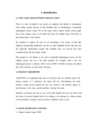 1. Introduction
1.1 WHY VOICE RECOGNITION SERVICE (VRS)?
There is a slice of people in our society are neglected and unable to communicate
with ordinary people because of their disability, they are handicapped. A physically
handicapped person cannot live in the house alone, without another person guide
him on the strange events to get inside the house for example (ring a bell house or
ring phone home or fire alarms).
We decided to employ the best of our knowledge at the service of this slide
neglected programming application can run on smart handheld devices and thus feel
the physically handicapped people that disability does not prevent him from
communicating with the outside world.
This program is not limited to use only on physically handicapped person, but the
ordinary person can use it for other purposes for example, when a fire was
handicapped person is attentive will be sent an SMS to Mobile someone else inform
him of the existence of a fire inside the house.
1.2 PROJECT DESCRIPTION
HandOVRS is an application that runs on all devices that use Android system. The
project consists of 3 interfaces, one major and two subcommittees the main,
interface contain several options the user can control it, and interface appear to
start listening to the voices and the interface showing the result.
Interfaces convenient and easy to use. In the main interface the user can choose that
the alarm is received through email or by sending a text message to a phone number
to be determined in advance and can choose a vibration when a voice
1.3 SIMILAR PREVIOUS SYSTEMS
i. Whistle Android Finder FREE
 