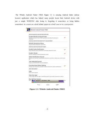 - 2 -
The Whistle Android Finder FREE Figure 1.1 is amazing Android finder (phone
locator) application which has helped many people locate their Android device with
just a simple WHISTLE after losing it, forgetting it somewhere or being hidden
somewhere in a room on a desk behind papers in a brief case or in a coat pocket.
 