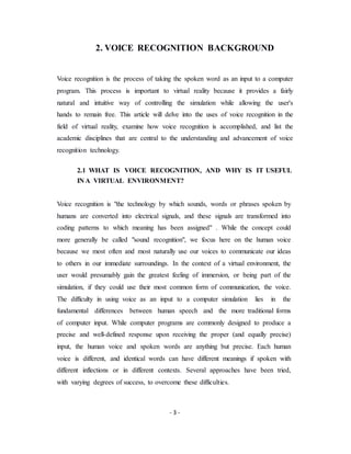 - 3 -
2. VOICE RECOGNITION BACKGROUND
Voice recognition is the process of taking the spoken word as an input to a computer
program. This process is important to virtual reality because it provides a fairly
natural and intuitive way of controlling the simulation while allowing the user's
hands to remain free. This article will delve into the uses of voice recognition in the
field of virtual reality, examine how voice recognition is accomplished, and list the
academic disciplines that are central to the understanding and advancement of voice
recognition technology.
2.1 WHAT IS VOICE RECOGNITION, AND WHY IS IT USEFUL
IN A VIRTUAL ENVIRONMENT?
Voice recognition is "the technology by which sounds, words or phrases spoken by
humans are converted into electrical signals, and these signals are transformed into
coding patterns to which meaning has been assigned" . While the concept could
more generally be called "sound recognition", we focus here on the human voice
because we most often and most naturally use our voices to communicate our ideas
to others in our immediate surroundings. In the context of a virtual environment, the
user would presumably gain the greatest feeling of immersion, or being part of the
simulation, if they could use their most common form of communication, the voice.
The difficulty in using voice as an input to a computer simulation lies in the
fundamental differences between human speech and the more traditional forms
of computer input. While computer programs are commonly designed to produce a
precise and well-defined response upon receiving the proper (and equally precise)
input, the human voice and spoken words are anything but precise. Each human
voice is different, and identical words can have different meanings if spoken with
different inflections or in different contexts. Several approaches have been tried,
with varying degrees of success, to overcome these difficulties.
 