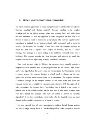 - 4 -
2.2 HOW IS VOICE RECOGNITION PERFORMED?
The most common approaches to voice recognition can be divided into two classes:
"template matching" and "feature analysis". Template matching is the simplest
technique and has the highest accuracy when used properly, but it also suffers from
the most limitations. As with any approach to voice recognition, the first step is for
the user to speak a word or phrase into a microphone. The electrical signal from the
microphone is digitized by an "analog-to-digital (A/D) converter", and is stored in
memory. To determine the "meaning" of this voice input, the computer attempts to
match the input with a digitized voice sample, or template, that has a known
meaning. This technique is a close analogy to the traditional command inputs from a
keyboard. The program contains the input template, and attempts to match this
template with the actual input using a simple conditional statement.
Since each person's voice is different, the program cannot possibly contain a
template for each potential user, so the program must first be "trained" with a new
user's voice input before that user's voice can be recognized by the program. During
a training session, the program displays a printed word or phrase, and the user
speaks that word or phrase several times into a microphone. The program computes
a statistical average of the multiple samples of the same word and stores the
averaged sample as a template in a program data structure. With this approach to
voice recognition, the program has a "vocabulary" that is limited to the words or
phrases used in the training session, and its user base is also limited to those users
who have trained the program. This type of system is known as "speaker
dependent." It can have vocabularies on the order of a few hundred words and short
phrases, and recognition accuracy can be about 98 percent.
A more general form of voice recognition is available through feature analysis
and this technique usually leads to "speaker-independent" voice recognition. Instead
 