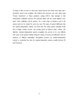 - 5 -
of trying to find an exact or near-exact match between the actual voice input and a
previously stored voice template, this method first processes the voice input using
"Fourier transforms" or "linear predictive coding (LPC)", then attempts to find
characteristic similarities between the expected inputs and the actual digitized voice
input. These similarities will be present for a wide range of speakers, and so the
system need not be trained by each new user. The types of speech differences that
the speaker-independent method can deal with, but which pattern matching would
fail to handle, include accents, and varying speed of delivery, pitch, volume, and
inflection. Speaker-independent speech recognition has proven to be very difficult,
with some of the greatest hurdles being the variety of accents and inflections used by
speakers of different nationalities. Recognition accuracy for speaker-independent
systems is somewhat less than for speaker-dependent systems, usually between 90
and 95 percent.
 