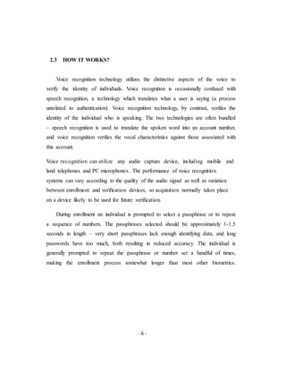 - 6 -
2.3 HOW IT WORKS?
Voice recognition technology utilizes the distinctive aspects of the voice to
verify the identity of individuals. Voice recognition is occasionally confused with
speech recognition, a technology which translates what a user is saying (a process
unrelated to authentication). Voice recognition technology, by contrast, verifies the
identity of the individual who is speaking. The two technologies are often bundled
– speech recognition is used to translate the spoken word into an account number,
and voice recognition verifies the vocal characteristics against those associated with
this account.
Voice recognition can utilize any audio capture device, including mobile and
land telephones and PC microphones. The performance of voice recognition
systems can vary according to the quality of the audio signal as well as variation
between enrollment and verification devices, so acquisition normally takes place
on a device likely to be used for future verification.
During enrollment an individual is prompted to select a passphrase or to repeat
a sequence of numbers. The passphrases selected should be approximately 1-1.5
seconds in length – very short passphrases lack enough identifying data, and long
passwords have too much, both resulting in reduced accuracy. The individual is
generally prompted to repeat the passphrase or number set a handful of times,
making the enrollment process somewhat longer than most other biometrics.
 