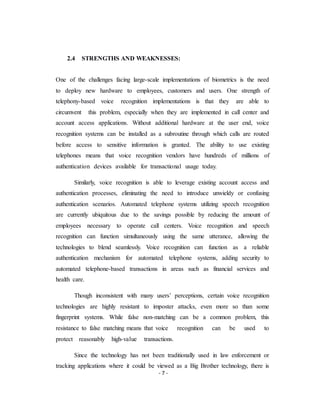 - 7 -
2.4 STRENGTHS AND WEAKNESSES:
One of the challenges facing large-scale implementations of biometrics is the need
to deploy new hardware to employees, customers and users. One strength of
telephony-based voice recognition implementations is that they are able to
circumvent this problem, especially when they are implemented in call center and
account access applications. Without additional hardware at the user end, voice
recognition systems can be installed as a subroutine through which calls are routed
before access to sensitive information is granted. The ability to use existing
telephones means that voice recognition vendors have hundreds of millions of
authentication devices available for transactional usage today.
Similarly, voice recognition is able to leverage existing account access and
authentication processes, eliminating the need to introduce unwieldy or confusing
authentication scenarios. Automated telephone systems utilizing speech recognition
are currently ubiquitous due to the savings possible by reducing the amount of
employees necessary to operate call centers. Voice recognition and speech
recognition can function simultaneously using the same utterance, allowing the
technologies to blend seamlessly. Voice recognition can function as a reliable
authentication mechanism for automated telephone systems, adding security to
automated telephone-based transactions in areas such as financial services and
health care.
Though inconsistent with many users’ perceptions, certain voice recognition
technologies are highly resistant to imposter attacks, even more so than some
fingerprint systems. While false non-matching can be a common problem, this
resistance to false matching means that voice recognition can be used to
protect reasonably high-value transactions.
Since the technology has not been traditionally used in law enforcement or
tracking applications where it could be viewed as a Big Brother technology, there is
 