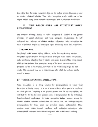 - 8 -
less public fear that voice recognition data can be tracked across databases or used
to monitor individual behavior. Thus, voice recognition largely avoids one of the
largest hurdles facing other biometric technologies, that of perceived invasiveness.
2.5 WHAT D I S C I PLI N ES ARE INVOLVED IN V O I C E
RECOGNITION?
The template matching method of voice recognition is founded in the general
principles of digital electronics and basic computer programming. To fully
understand the challenges of efficient speaker- independent voice recognition, the
fields of phonetics, linguistics, and digital signal processing should also be explored.
2.6 ENROLMENT
Everybody’s voice sounds slightly different, so the first step in using a voice-
recognition system involves reading an article displayed on the screen. This process,
called enrolment, takes less than 10 minutes and results in a set of files being created
which tell the software how you speak. Many of the newer voice-recognition
programs say this is not required, however it is still worth doing to get the best
results. The enrolment only has to be done once, after which the software can be
started as needed.
2.7 VOICE RECOGNITION APPLICATIONS:
Voice recognition is a strong solution for implementations in which vocal
interaction is already present. It is not a strong solution when speech is introduced
as a new process. Telephony is the primary growth area for voice recognition, and
will likely be by far the most common area of implementation for the technology.
Telephony-based applications for voice recognition include account access for
financial services, customer authentication for service calls, and challenge-response
implementations for house arrest and probation- related authentication. These
solutions route callers through enrollment and verification subroutines, using
vendor-specific hardware and software integrated with an institution's existing
 