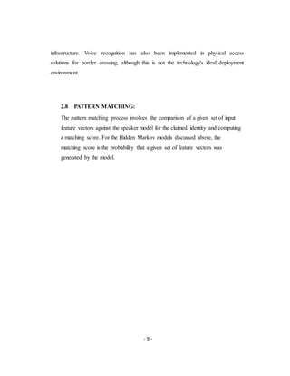 - 9 -
infrastructure. Voice recognition has also been implemented in physical access
solutions for border crossing, although this is not the technology's ideal deployment
environment.
2.8 PATTERN MATCHING:
The pattern matching process involves the comparison of a given set of input
feature vectors against the speaker model for the claimed identity and computing
a matching score. For the Hidden Markov models discussed above, the
matching score is the probability that a given set of feature vectors was
generated by the model.
 