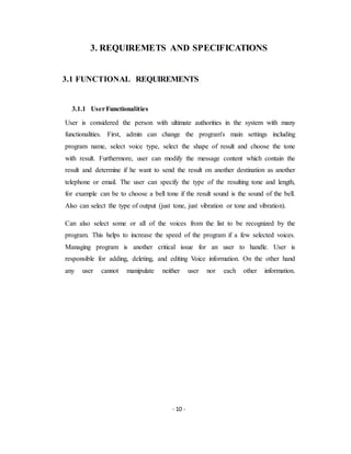 - 10 -
3. REQUIREMETS AND SPECIFICATIONS
3.1 FUNCTIONAL REQUIREMENTS
3.1.1 UserFunctionalities
User is considered the person with ultimate authorities in the system with many
functionalities. First, admin can change the program's main settings including
program name, select voice type, select the shape of result and choose the tone
with result. Furthermore, user can modify the message content which contain the
result and determine if he want to send the result on another destination as another
telephone or email. The user can specify the type of the resulting tone and length,
for example can be to choose a bell tone if the result sound is the sound of the bell.
Also can select the type of output (just tone, just vibration or tone and vibration).
Can also select some or all of the voices from the list to be recognized by the
program. This helps to increase the speed of the program if a few selected voices.
Managing program is another critical issue for an user to handle. User is
responsible for adding, deleting, and editing Voice information. On the other hand
any user cannot manipulate neither user nor each other information.
 