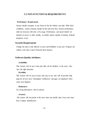 - 11 -
3.2 NON-FUNCTIONALREQUIREMENTS
Performance Requirements
System should recognize to any Voices in his list without any fault. With Ideal
conditions, system response should be fast and error-free. System performance
shall not decrease with time or by usage. Performance and speed should not
depend on newer or older mobile, on mobile phone capable of running Android
programs or not.
Security Requirements
Change the data is only allowed to users and forbidden to any user. Program run
without web, that is mean Protected from hackers.
Software QualityAttributes
Availability
This System will be up to date and offer all the facilities to the users. Also
view the right detection.
Flexibility
This System will be easy to learn and easy to use, also will be provide help
page for all new users. Meaningful notification messages are displayed when
some error happens.
Robustness
No wrong information will be entered.
Accuracy
The system will not permit to the users enter any invalid data. Every user must
have a unique identification.
 
