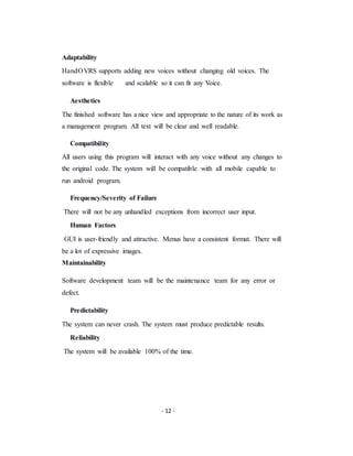 - 12 -
Adaptability
HandOVRS supports adding new voices without changing old voices. The
software is flexible and scalable so it can fit any Voice.
Aesthetics
The finished software has a nice view and appropriate to the nature of its work as
a management program. All text will be clear and well readable.
Compatibility
All users using this program will interact with any voice without any changes to
the original code. The system will be compatible with all mobile capable to
run android program.
Frequency/Severity of Failure
There will not be any unhandled exceptions from incorrect user input.
Human Factors
GUI is user-friendly and attractive. Menus have a consistent format. There will
be a lot of expressive images.
Maintainability
Software development team will be the maintenance team for any error or
defect.
Predictability
The system can never crash. The system must produce predictable results.
Reliability
The system will be available 100% of the time.
 