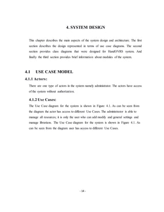 - 14 -
4. SYSTEM DESIGN
This chapter describes the main aspects of the system design and architecture. The first
section describes the design represented in terms of use case diagrams. The second
section provides class diagrams that were designed for HandOVRS system. And
finally the third section provides brief information about modules of the system.
4.1 USE CASE MODEL
4.1.1 Actors:
There are one type of actors in the system namely administrator. The actors have access
of the system without authorization.
4.1.2 Use Cases:
The Use Case diagram for the system is shown in Figure 4.1. As can be seen from
the diagram the actor has access to different Use Cases. The administrator is able to
manage all resources; it is only the user who can add modify and general settings and
manage librarians. The Use Case diagram for the system is shown in Figure 4.1. As
can be seen from the diagram user has access to different Use Cases.
 