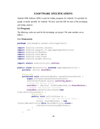 - 18 -
5.SOFTWARE SPECIFICATIONS
Android SDK Software (IDE) is used for writing programs for Android. It’s provided by
google as meant specially for Android. We have used this IDE for most of the developing
and testing purpose.
5.1 Program
The following codes are used for the developing our project. The main modules are as
follows :
5.1.1 MainActivity
package com.example.saswat.testingproject;
import android.content.Intent;
import android.support.v7.app.AppCompatActivity;
import android.os.Bundle;
import android.view.Menu;
import android.view.View;
import android.widget.Button;
import static android.R.attr.button;
public class MainActivity extends AppCompatActivity {
private Button startBtn;
@Override
protected void onCreate(Bundle savedInstanceState) {
super.onCreate(savedInstanceState);
setContentView(R.layout.activity_main);
//find the Button First
startBtn = (Button) findViewById(R.id.StartButton);
//create the OnClick Listener
startBtn.setOnClickListener(new
View.OnClickListener() {
@Override
public void onClick(View v) {
//here start the new Activity here..
Intent startMyIntent = new
Intent(MainActivity.this,SecondActivity.class);
startActivity(startMyIntent);
}
});
}
 