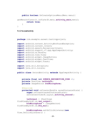 - 19 -
public boolean OnCreateOptionsMenu(Menu menu){
getMenuInflater().inflate(R.menu.activity_main,menu);
return true;
}
}
5.1.2 SecondActivity
package com.example.saswat.testingproject;
import android.content.ActivityNotFoundException;
import android.content.Intent;
import android.speech.RecognizerIntent;
import android.support.v7.app.AppCompatActivity;
import android.os.Bundle;
import android.view.View;
import android.widget.ImageButton;
import android.widget.TextView;
import android.widget.Toast;
import java.util.ArrayList;
import java.util.Locale;
public class SecondActivity extends AppCompatActivity {
private final int SPEECH_RECOGNITION_CODE =1;
private TextView txtOutput;
private ImageButton btnMicrophone;
@Override
protected void onCreate(Bundle savedInstanceState) {
super.onCreate(savedInstanceState);
setContentView(R.layout.activity_second);
txtOutput = (TextView)
findViewById(R.id.txt_output);
btnMicrophone = (ImageButton)
findViewById(R.id.btn_mic);
btnMicrophone.setOnClickListener(new
View.OnClickListener() {
 
