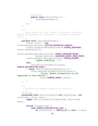 - 20 -
@Override
public void onClick(View v) {
startSpeechToText();
}
});
}
/**
* Start speech to text intent. This opens up Google
Speech Recognition API dialog box to listen the speech
input.
* */
private void startSpeechToText() {
Intent intent = new
Intent(RecognizerIntent.ACTION_RECOGNIZE_SPEECH);
intent.putExtra(RecognizerIntent.EXTRA_LANGUAGE,
Locale.getDefault());
intent.putExtra(RecognizerIntent.EXTRA_LANGUAGE_MODEL,
RecognizerIntent.LANGUAGE_MODEL_FREE_FORM);
intent.putExtra(RecognizerIntent.EXTRA_PROMPT,
"Speak something...");
try {
startActivityForResult(intent,
SPEECH_RECOGNITION_CODE);
} catch (ActivityNotFoundException a) {
Toast.makeText(getApplicationContext(),
"Sorry! Speech recognition is not
supported in this device.",
Toast.LENGTH_SHORT).show();
}
}
/**
* Callback for speech recognition activity
* */
@Override
protected void onActivityResult(int requestCode, int
resultCode, Intent data) {
super.onActivityResult(requestCode, resultCode,
data);
switch (requestCode) {
case SPEECH_RECOGNITION_CODE: {
if (resultCode == RESULT_OK && null != data)
 