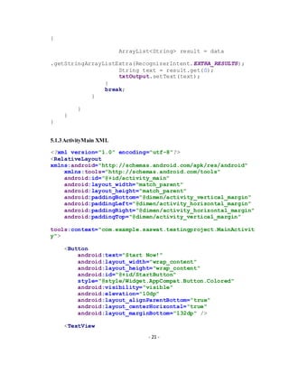 - 21 -
{
ArrayList<String> result = data
.getStringArrayListExtra(RecognizerIntent.EXTRA_RESULTS);
String text = result.get(0);
txtOutput.setText(text);
}
break;
}
}
}
}
5.1.3ActivityMain XML
<?xml version="1.0" encoding="utf-8"?>
<RelativeLayout
xmlns:android="http://schemas.android.com/apk/res/android"
xmlns:tools="http://schemas.android.com/tools"
android:id="@+id/activity_main"
android:layout_width="match_parent"
android:layout_height="match_parent"
android:paddingBottom="@dimen/activity_vertical_margin"
android:paddingLeft="@dimen/activity_horizontal_margin"
android:paddingRight="@dimen/activity_horizontal_margin"
android:paddingTop="@dimen/activity_vertical_margin"
tools:context="com.example.saswat.testingproject.MainActivit
y">
<Button
android:text="Start Now!"
android:layout_width="wrap_content"
android:layout_height="wrap_content"
android:id="@+id/StartButton"
style="@style/Widget.AppCompat.Button.Colored"
android:visibility="visible"
android:elevation="10dp"
android:layout_alignParentBottom="true"
android:layout_centerHorizontal="true"
android:layout_marginBottom="132dp" />
<TextView
 