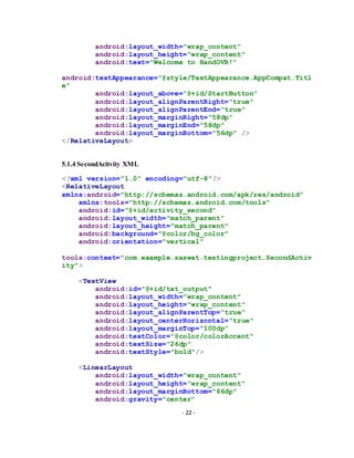 - 22 -
android:layout_width="wrap_content"
android:layout_height="wrap_content"
android:text="Welcome to HandOVR!"
android:textAppearance="@style/TextAppearance.AppCompat.Titl
e"
android:layout_above="@+id/StartButton"
android:layout_alignParentRight="true"
android:layout_alignParentEnd="true"
android:layout_marginRight="58dp"
android:layout_marginEnd="58dp"
android:layout_marginBottom="56dp" />
</RelativeLayout>
5.1.4 SecondAcitvity XML
<?xml version="1.0" encoding="utf-8"?>
<RelativeLayout
xmlns:android="http://schemas.android.com/apk/res/android"
xmlns:tools="http://schemas.android.com/tools"
android:id="@+id/activity_second"
android:layout_width="match_parent"
android:layout_height="match_parent"
android:background="@color/bg_color"
android:orientation="vertical"
tools:context="com.example.saswat.testingproject.SecondActiv
ity">
<TextView
android:id="@+id/txt_output"
android:layout_width="wrap_content"
android:layout_height="wrap_content"
android:layout_alignParentTop="true"
android:layout_centerHorizontal="true"
android:layout_marginTop="100dp"
android:textColor="@color/colorAccent"
android:textSize="26dp"
android:textStyle="bold"/>
<LinearLayout
android:layout_width="wrap_content"
android:layout_height="wrap_content"
android:layout_marginBottom="66dp"
android:gravity="center"
 