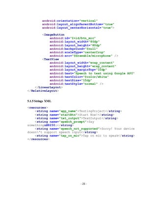 - 23 -
android:orientation="vertical"
android:layout_alignParentBottom="true"
android:layout_centerHorizontal="true">
<ImageButton
android:id="@+id/btn_mic"
android:layout_width="80dp"
android:layout_height="80dp"
android:background="@null"
android:scaleType="centerCrop"
android:src="@drawable/microphone" />
<TextView
android:layout_width="wrap_content"
android:layout_height="wrap_content"
android:layout_marginTop="10dp"
android:text="Speech to text using Google API"
android:textColor="@color/white"
android:textSize="15dp"
android:textStyle="normal" />
</LinearLayout>
</RelativeLayout>
5.1.5 Strings XML
<resources>
<string name="app_name">TestingProject</string>
<string name="startBtn">Start Now!</string>
<string name="txt_output">TextOutput</string>
<string name="speech_prompt">Say
something…</string>
<string name="speech_not_supported">Sorry! Your device
doesn't support speech input</string>
<string name="tap_on_mic">Tap on mic to speak</string>
</resources>
 
