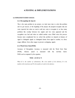 - 25 -
6.TESTING & IMPLEMENTATIONS
6.1 IMPLEMENTATION ISSUES
6.1.1 Recognizing the Speech
This is the main problem in my project, we tried more time to solve this problem
and we got success, at the beginning of the project, the program recognize only one
voice (speech) but when we want to add new voice to recognize it, we face many
problems like overlap between two signals and two voice appeared and the
recognition was bad and when we added another voice (Third voice) the process
became more complicated but we solved this problem we depend on features of
signal to distinguish signals so distinguish feature from signal to another, we chose
ranges different from other ranges to prevent overlapping signals.
6.1.2 Word Error Rate(WER)
Accuracy of Recognition: Accuracy is measured with the Word Error Rate
(WER), whereas speed is measured with the real-time factor.
WER can be computed by the equation,
WER = (S+D+I) / N
Where S is the number of substitutions, D is the number of the deletions, I is the
number of the insertions and N is the number of words in the reference.
 