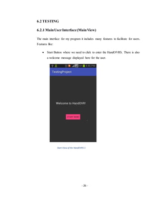 - 26 -
6.2 TESTING
6.2.1 MainUserInterface(MainView)
The main interface for my program it includes many features to facilitate for users.
Features like:
 Start Button where we need to click to enter the HandOVRS. There is also
a welcome message displayed here for the user.
Start View of the HandOVRS 1
 