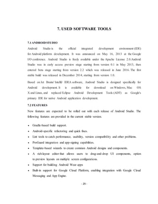 - 29 -
7. USED SOFTWARE TOOLS
7.1 ANDROIDSTUDIO
Android Studio is the official integrated development environment (IDE)
for Android platform development. It was announced on May 16, 2013 at the Google
I/O conference. Android Studio is freely available under the Apache License 2.0.Android
Studio was in early access preview stage starting from version 0.1 in May 2013, then
entered beta stage starting from version 2.2 which was released in June 2016. The first
stable build was released in December 2014, starting from version 1.0.
Based on Jet Brains' IntelliJ IDEA software, Android Studio is designed specifically for
Android development. It is available for download on Windows, Mac OS
X and Linux, and replaced Eclipse Android Development Tools (ADT) as Google's
primary IDE for native Android application development.
7.2 FEATURES
New features are expected to be rolled out with each release of Android Studio. The
following features are provided in the current stable version.
 Gradle-based build support.
 Android-specific refactoring and quick fixes.
 Lint tools to catch performance, usability, version compatibility and other problems.
 ProGuard integration and app-signing capabilities.
 Template-based wizards to create common Android designs and components.
 A rich layout editor that allows users to drag-and-drop UI components, option
to preview layouts on multiple screen configurations.
 Support for building Android Wear apps
 Built-in support for Google Cloud Platform, enabling integration with Google Cloud
Messaging and App Engine.
 