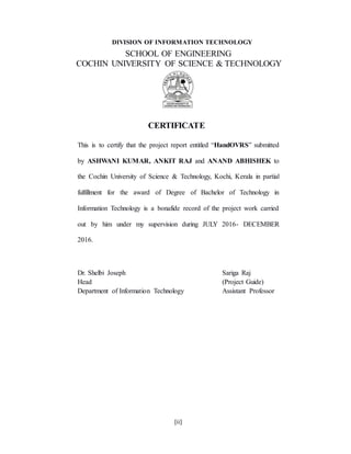 [ii]
DIVISION OF INFORMATION TECHNOLOGY
SCHOOL OF ENGINEERING
COCHIN UNIVERSITY OF SCIENCE & TECHNOLOGY
CERTIFICATE
This is to certify that the project report entitled “HandOVRS” submitted
by ASHWANI KUMAR, ANKIT RAJ and ANAND ABHISHEK to
the Cochin University of Science & Technology, Kochi, Kerala in partial
fulfillment for the award of Degree of Bachelor of Technology in
Information Technology is a bonafide record of the project work carried
out by him under my supervision during JULY 2016- DECEMBER
2016.
Dr. Shelbi Joseph Sariga Raj
Head (Project Guide)
Department of Information Technology Assistant Professor
 