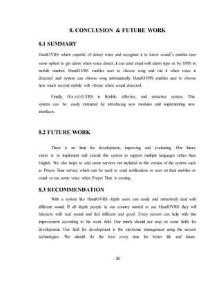 - 30 -
8. CONCLUSION & FUTURE WORK
8.1 SUMMARY
HandOVRS which capable of detect voice and recognize it to know sound’s enables user
some option to get alarm when voice detect, it can send email with alarm type or by SMS to
mobile number. HandOVRS enables user to choose song and run it when voice is
detected and system can choose song automatically. HandOVRS enables user to choose
how much second mobile will vibrate when sound detected.
Finally, H a n d O VRS is flexible, effective, and attractive system. This
system can be easily extended by introducing new modules and implementing new
interfaces.
8.2 FUTURE WORK
There is no limit for development, improving and evaluating. Our future
vision is to implement and extend this system to support multiple languages rather than
English. We also hope to add some services not included in this version of the system such
as Prayer Time service which can be used to send notifications to user on their mobiles or
email or run some voice when Prayer Time is coming.
8.3 RECOMMENDATION
With a system like HandOVRS depth users can easily and attractively deal with
different sound If all depth people in our country started to use HandOVRS they will
Interacts with real sound and feel different and good .Every person can help with this
improvement according to his work field. Our minds should not stop on some fields for
development. Our field for development is the electronic management using the newest
technologies. We should do the best every time for better life and future.
 