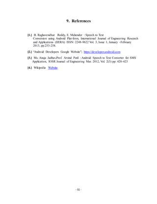 - 31 -
9. References
[1.] B. Raghavendhar Reddy, E. Mahender : Speech to Text
Conversion using Android Plat-form, International Journal of Engineering Research
and Applications (IJERA) ISSN: 2248-9622 Vol. 3, Issue 1, January -February
2013, pp.253-258.
[2.] “Android Developers Google Website”; https://developer.android.com
[3.] Ms. Anuja Jadhav,Prof. Arvind Patil : Android Speech to Text Converter for SMS
Application, IOSR Journal of Engineering Mar. 2012, Vol. 2(3) pp: 420-423
[4.] Wikipedia Website
 