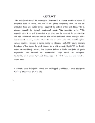 [iii]
ABSTRACT
Voice Recognition Service for handicapped (HandOVRS) is a mobile application capable of
recognition some of voices. And due to the system compatibility, users can run this
application from any mobile devices supported by android system and HandOVRS is
designed especially for physically handicapped people. Voice recognition service (VRS)
recognize voices in our real life especially in our home such that sound of the bell, telephone
and door. HandOVRS allows the user to many of the notifications options when you hear a
specific sound previously identified where the user can choose one of the available options
such as sending a message to mobile number or vibration. HandOVRS requires minimum
knowledge of how to use the mobile in order to be able to run it. HandOVRS has English,
simple and user-friendly interface. This document includes a detailed description of system
requirements both functional and non-functional, design models and description,
functionalities of all system objects and future scope so it could be used as a user manual for
system users.
Keywords: Voice Recognition Service for handicapped (HandOVRS); Voice Recognition
Service (VRS); android (Mobile OS).
.
 