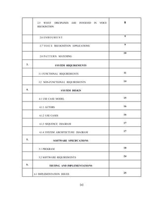[v]
2.5 WHAT DISCIPLINES ARE INVOLVED IN VOICE
RECOGNITION
8
2.6 ENRO LM E N T 9
2.7 VOIC E RECOGNITION APPLICATIONS 9
2.8 PAT T ERN MATCHING
10
3. SYSTEM REQUIREMENTS
3.1 FUNCTIONAL REQUIREMENTS 11
3.2 NON-FUNCTIONAL REQUIREMENTS 14
4. SYSTEM DESIGN
4.1 USE CASE MODEL 15
4.1.1 ACTORS 16
4.1.2 USE CASES 16
4.1.3 SEQUENCE DIAGRAM 17
4.1.4 SYSTEM ARCHITECTURE DIAGRAM 17
5. SOFTWARE SPECIFCATIONS
5.1 PROGRAM 18
5.2 SOFTWARE REQUIREMENTS 24
6. TESTING AND IMPLEMENTATIONS
6.1 IMPLEMENTATION ISSUES 25
 