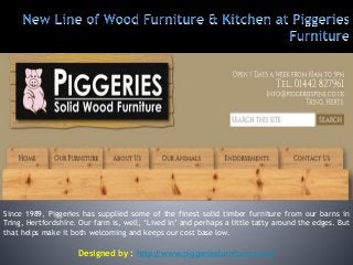 Since 1989, Piggeries has supplied some of the finest solid timber furniture from our barns in
Tring, Hertfordshire. Our farm is, well, ‘Lived in’ and perhaps a little tatty around the edges. But
that helps make it both welcoming and keeps our cost base low.
Designed by : http://www.piggeriesfurniture.co.uk
 