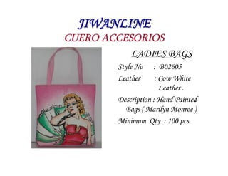 JIWANLINE
CUERO ACCESORIOS
           LADIES BAGS
         Style No    : B02605
         Leather      : Cow White
                        Leather .
         Description : Hand Painted
           Bags ( Marilyn Monroe )
         Minimum Qty : 100 pcs
 