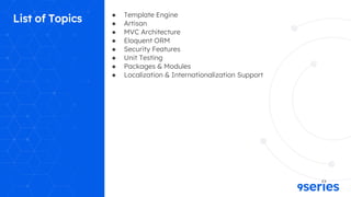 List of Topics ● Template Engine
● Artisan
● MVC Architecture
● Eloquent ORM
● Security Features
● Unit Testing
● Packages & Modules
● Localization & Internationalization Support
 