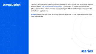 Introduction Laravel is an open-source web application framework which is now one of the most popular
frameworks for web applications development. Constructed on Model-View-Controller
(MVC) architectural pattern and provides a strong set of features to help develop powerful
and efficient applications.
9series has handpicked some of the top features of Laravel 10 that make it stand out from
other frameworks.
 