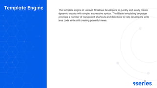 Template Engine The template engine in Laravel 10 allows developers to quickly and easily create
dynamic layouts with simple, expressive syntax. The Blade templating language
provides a number of convenient shortcuts and directives to help developers write
less code while still creating powerful views.
 