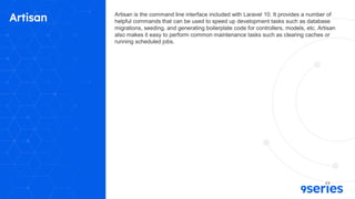 Artisan Artisan is the command line interface included with Laravel 10. It provides a number of
helpful commands that can be used to speed up development tasks such as database
migrations, seeding, and generating boilerplate code for controllers, models, etc. Artisan
also makes it easy to perform common maintenance tasks such as clearing caches or
running scheduled jobs.
 
