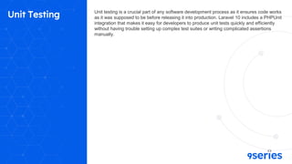 Unit Testing Unit testing is a crucial part of any software development process as it ensures code works
as it was supposed to be before releasing it into production. Laravel 10 includes a PHPUnit
integration that makes it easy for developers to produce unit tests quickly and efficiently
without having trouble setting up complex test suites or writing complicated assertions
manually.
 
