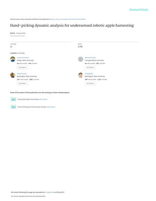 See discussions, stats, and author profiles for this publication at: https://www.researchgate.net/publication/307899667
Hand-picking dynamic analysis for undersensed robotic apple harvesting
Article · January 2016
DOI: 10.13031/trans.59.11669
CITATIONS
21
READS
2,150
5 authors, including:
Some of the authors of this publication are also working on these related projects:
Automated Apple Harvesting View project
Electrorheological Fluid Actuator Design View project
Joseph Davidson
Oregon State University
28 PUBLICATIONS   376 CITATIONS   
SEE PROFILE
Abhisesh Silwal
Carnegie Mellon University
14 PUBLICATIONS   352 CITATIONS   
SEE PROFILE
Manoj Karkee
Washington State University
147 PUBLICATIONS   2,001 CITATIONS   
SEE PROFILE
Changki Mo
Washington State University
109 PUBLICATIONS   1,116 CITATIONS   
SEE PROFILE
All content following this page was uploaded by Changki Mo on 03 May 2017.
The user has requested enhancement of the downloaded file.
 