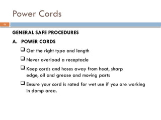 GENERAL SAFE PROCEDURES
A. POWER CORDS
 Get the right type and length
 Never overload a receptacle
 Keep cords and hoses away from heat, sharp
edge, oil and grease and moving parts
 Ensure your cord is rated for wet use if you are working
in damp area.
Power Cords
11
 