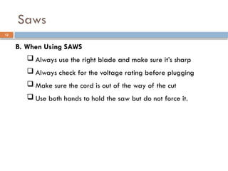 B. When Using SAWS
 Always use the right blade and make sure it’s sharp
 Always check for the voltage rating before plugging
 Make sure the cord is out of the way of the cut
 Use both hands to hold the saw but do not force it.
Saws
12
 