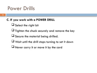 C. If you work with a POWER DRILL
 Select the right bit
 Tighten the chuck securely and remove the key
 Secure the material being drilled.
 Wait until the drill stops turning to set it down
 Never carry it or move it by the cord
Power Drills
13
 