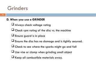 D. When you use a GRINDER
 Always check voltage rating
 Check rpm rating of the disc vs. the machine
 Ensure guard is in place
 Ensure the disc has no damage and is tightly secured.
 Check to see where the sparks might go and fall
 Use vise or clamp when grinding small object
 Keep all combustible materials away.
Grinders
14
 
