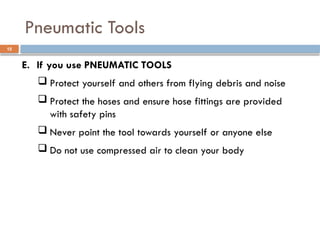 E. If you use PNEUMATIC TOOLS
 Protect yourself and others from flying debris and noise
 Protect the hoses and ensure hose fittings are provided
with safety pins
 Never point the tool towards yourself or anyone else
 Do not use compressed air to clean your body
Pneumatic Tools
15
 