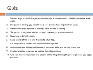 1. The best ways to avoid danger are to know your equipment and to develop protective work
habits.
2. If a guard is missing, you can still use a tool provided you tag it out for repair.
3. Never brush away sawdust or shavings while the tool is running
4. The ground prong is not needed on plugs anymore, so you can remove it.
5. Never use a defective tools.
6. Keep control of the tool until it comes to a full stop.
7. It is dangerous to connect two extension cords together
8. Maintaining your footing and balance is important when you use any power tool
9. Powder actuated tools must be treated like a loaded gun.
10. One way to defend yourself is to predict all the things that might go wrong before you begin
your work.
Quiz
17
 