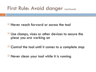  Never reach forward or across the tool
 Use clamps, vices or other devices to secure the
piece you are working on
 Control the tool until it comes to a complete stop
 Never clean your tool while it is running
First Rule: Avoid danger (continued)
4
 