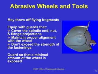 Abrasive Wheels and Tools May throw off flying fragments Equip with guards that:  Cover the spindle end, nut, & flange projections Maintain proper alignment with the wheel Don’t exceed the strength of the fastenings Guard so that a minimal amount of the wheel is exposed 