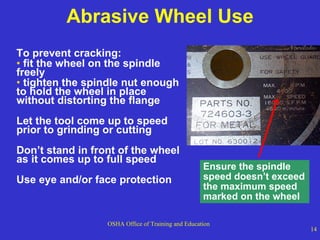 Abrasive Wheel Use To prevent cracking: fit the wheel on the spindle freely  tighten the spindle nut enough to hold the wheel in place without distorting the flange Let the tool come up to speed prior to grinding or cutting Don’t stand in front of the wheel as it comes up to full speed Use eye and/or face protection Ensure the spindle speed doesn’t exceed the maximum speed marked on the wheel 