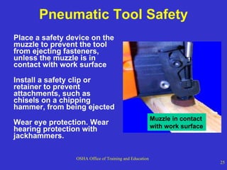 Pneumatic Tool Safety Place a safety device on the muzzle to prevent the tool from ejecting fasteners, unless the muzzle is in contact with work surface Install a safety clip or retainer to prevent attachments, such as chisels on a chipping hammer, from being ejected Wear eye protection. Wear  hearing protection with jackhammers. Muzzle in contact  with work surface 