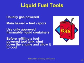 Liquid Fuel Tools Usually gas powered Main hazard – fuel vapors Use only approved flammable liquid containers Before refilling a fuel-powered tool tank, shut down the engine and allow it to cool 